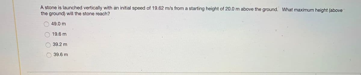 A stone is launched vertically with an initial speed of 19.62 m/s from a starting height of 20.0 m above the ground. What maximum height (above
the ground) will the stone reach?
49.0 m
19.6 m
39.2 m
39.6 m
