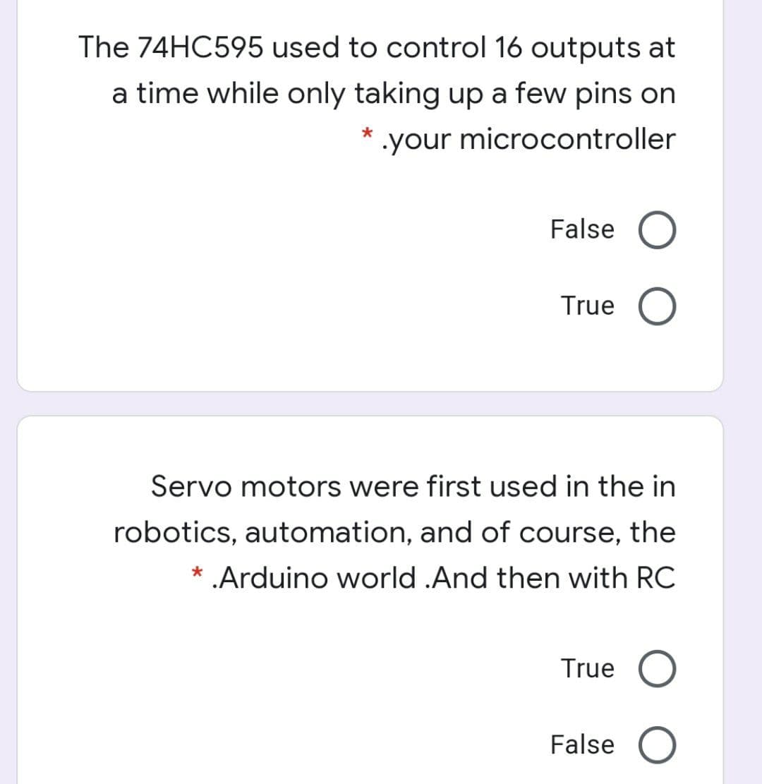 The 74HC595 used to control 16 outputs at
a time while only taking up a few pins on
.your microcontroller
False O
True
Servo motors were first used in the in
robotics, automation, and of course, the
.Arduino world .And then with RC
True
False O
