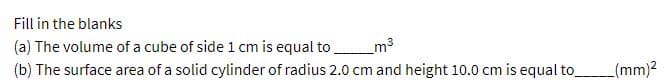 Fill in the blanks
(a) The volume of a cube of side 1 cm is equal to m3
(b) The surface area of a solid cylinder of radius 2.0 cm and height 10.0 cm is equal to
(mm)?
