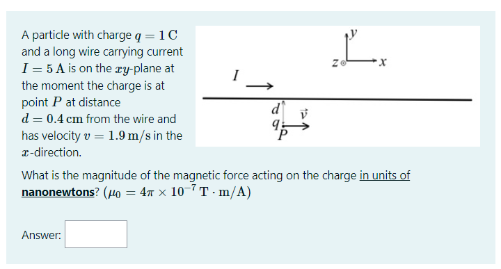 A particle with charge q = 1C
and a long wire carrying current
I = 5 A is on the ry-plane at
L.
I
the moment the charge is at
point P at distance
d = 0.4 cm from the wire and
has velocity v = 1.9 m/s in the
T-direction.
What is the magnitude of the magnetic force acting on the charge in units of
nanonewtons? (4o = 4n × 10-7 T · m/A)
Answer:
