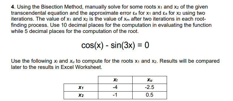 4. Using the Bisection Method, manually solve for some roots X₁ and X2 of the given
transcendental equation and the approximate error &a for X₁ and Ea for X2 using two
iterations. The value of x₁ and X2 is the value of xm after two iterations in each root-
finding process. Use 10 decimal places for the computation in evaluating the function
while 5 decimal places for the computation of the root.
cos(x) - sin(3x) = 0
Use the following x, and xu to compute for the roots X₁ and x2. Results will be compared
later to the results in Excel Worksheet.
X1
X2
XI
-4
-1
Xu
-2.5
0.5