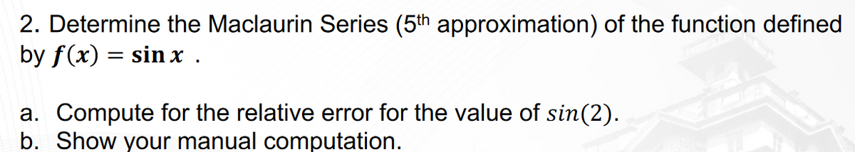 2. Determine the Maclaurin Series (5th approximation) of the function defined
by f(x) = sin x .
a. Compute for the relative error for the value of sin(2).
b. Show your manual computation.