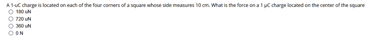 A 1-uC charge is located on each of the four corners of a square whose side measures 10 cm. What is the force on a 1 µC charge located on the center of the square
O 180 UN
720 uN
O 360 UN
ΟΟΝ