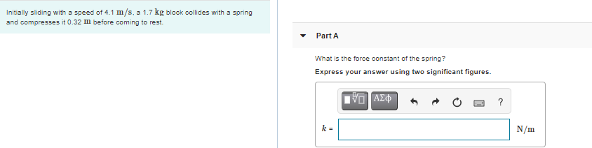 Initially sliding with a speed of 4.1 m/s, a 1.7 kg block collides with a spring
and compresses it 0.32 m before coming to rest.
Part A
What is the force constant of the spring?
Express your answer using two significant figures.
ΑΣφ
?
k =
N/m
