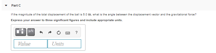 Part C
If the magnitude of the total displacement of the ball is 5.0 m, what is the angle between the displacement vector and the gravitational force?
Express your answer to three significant figures and include appropriate units.
?
Value
Units
