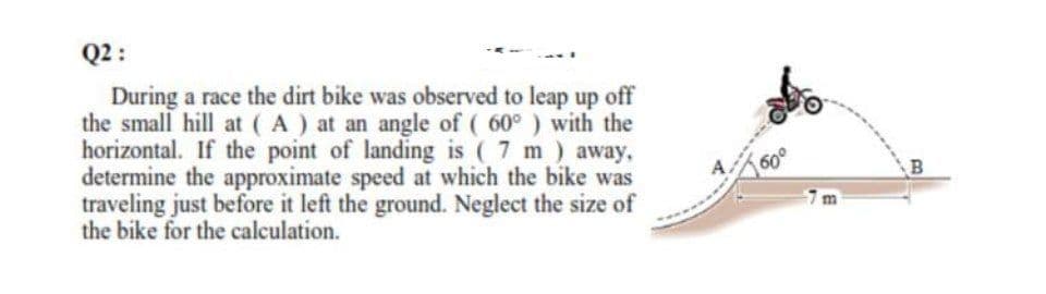 Q2 :
During a race the dirt bike was observed to leap up off
the small hill at (A) at an angle of ( 60° ) with the
horizontal. If the point of landing is ( 7 m) away,
determine the approximate speed at which the bike was
traveling just before it left the ground. Neglect the size of
the bike for the calculation.
60°
7m
B
