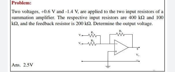 Problem:
Two voltages, +0.6 V and -1.4 V, are applied to the two input resistors of a
summation amplifier. The respective input resistors are 400 kM and 100
k2, and the feedback resistor is 200 k2. Determine the output voltage.
Ans. 2.5V
