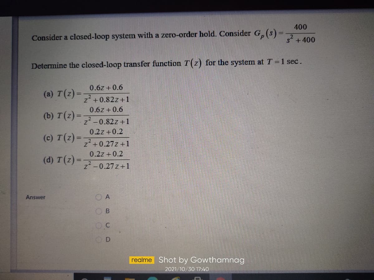 400
Consider a closed-loop system with a zero-order hold. Consider G,(s)=
s+400
Determine the closed-loop transfer function T(z) for the system at T =1 sec.
0.6z +0.6
(a) T(z) =
z +0.82z + 1
0.6z +0.6
(b) т (2)-
z -0.82z +1
0.2z +0.2
(c) T(z) =
z+0.27z +1
0.2z +0.2
(d) T(Z)= 0.27 z+1
Answer
OB
OD
realme Shot by Gowthamnag
2021/10/30 17:40
ABc O
