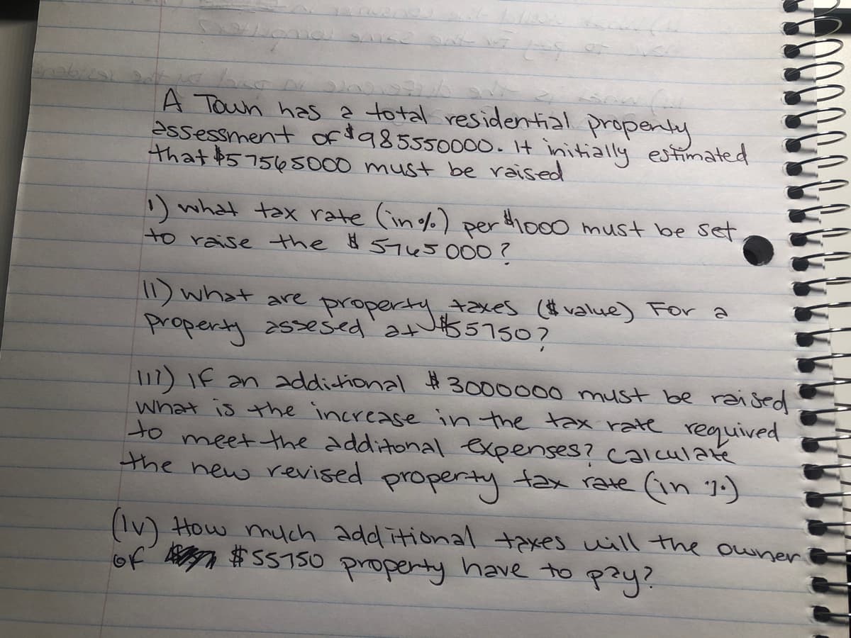 A Toun has ? total residential propenty
assessment ofia85550000.It initially estimated
that $57565000 must be raised
) what tax rate (in%) per dio00 must be set
to raise the 8 5450007
) what are properJ5750?
property assesed'atu57507
taxes (value) For a
17) IF an addictional Ħ 3000000 must be raised
what is the increase in the tax rate requived
to meet the additonal expenses? ccalculaté
the new revised property tax rate (1n 1:)
(IV) How huch add itional taxes uill the owner
of V $SS750 propenty have to pzy?

