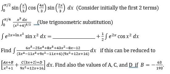 /² sin
sin (
π/4 x² dx
(x²+4)5/2
fe²x+Inx² sin x² dx =
=
Find f
Ax+B
x²+1
COS
s() sin(x) dx (Consider initially the first 2 terms)
(Use trigonometric substitution)
+fe²x cos x² dx
dx if this can be reduced to
63
193
6x5-25x4 +8x3+43x²-8x-12
(3x4-11x3+9x²-11x+6) (9x² +12x+16)
+
C(3x+2)+D
9x2+12x+16]
dx. Find also the values of A, C, and D if B