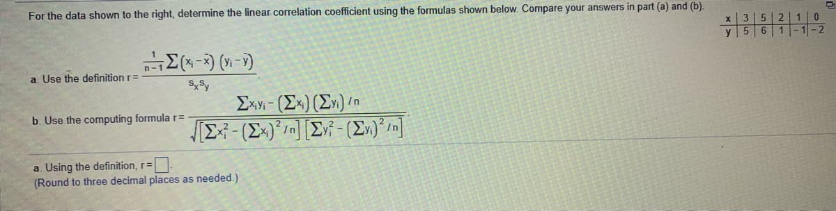 For the data shown to the right, determine the linear.correlation coefficient using the formulas shown below. Compare your answers in part (a) and (b).
3 5 2| 1| 0
|-1-2
y
a. Use the definition r=
SySy
Exy - (Ex)(E»)/n
b. Use the computing formula r=
a. Using the definition, r=
(Round to three decimal places as needed.)
