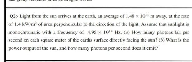 Q2:- Light from the sun arrives at the earth, an average of 1.48 x 10" m away, at the rate
of 1.4 kW/m2 of area perpendicular to the direction of the light. Assume that sunlight is
monochromatic with a frequency of 4.95 x 104 Hz. (a) How many photons fall per
second on each square meter of the earths surface directly facing the sun? (b) What is the
power output of the sun, and how many photons per second does it emit?
