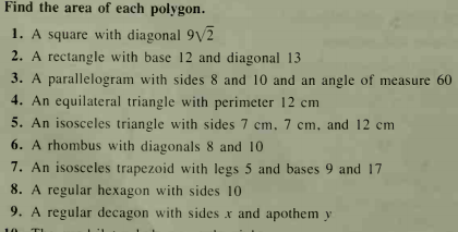 Find the area of each polygon.
1. A square with diagonal 9V2
2. A rectangle with base 12 and diagonal 13
3. A parallelogram with sides 8 and 10 and an angle of measure 60
4. An equilateral triangle with perimeter 12 cm
5. An isosceles triangle with sides 7 cm. 7 cm, and 12 cm
6. A rhombus with diagonals 8 and 10
7. An isosceles trapezoid with legs 5 and bases 9 and 17
8. A regular hexagon with sides 10
9. A regular decagon with sides x and apothem y
10
