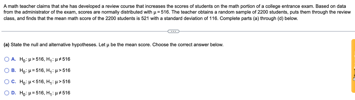 A math teacher claims that she has developed a review course that increases the scores of students on the math portion of a college entrance exam. Based on data
from the administrator of the exam, scores are normally distributed with u= 516. The teacher obtains a random sample of 2200 students, puts them through the review
class, and finds that the mean math score of the 2200 students is 521 with a standard deviation of 116. Complete parts (a) through (d) below.
(a) State the null and alternative hypotheses. Let u be the mean score. Choose the correct answer below.
O A. Ho: µ>516, H,: µ#516
B. Ho: H= 516, H,: µ>516
O C. Ho: H<516, H,: µ >516
D. Ho: H= 516, H,: µ#516
