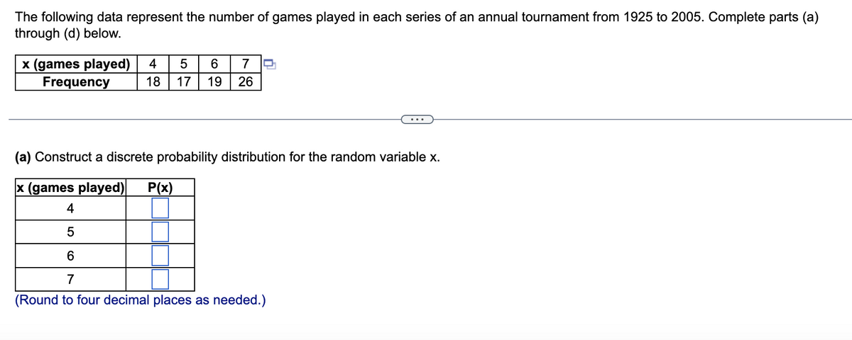 The following data represent the number of games played in each series of an annual tournament from 1925 to 2005. Complete parts (a)
through (d) below.
x (games played)
Frequency
4
6.
7
18
17
19
26
(a) Construct a discrete probability distribution for the random variable x.
x (games played)
P(x)
4
7
(Round to four decimal places as needed.)
