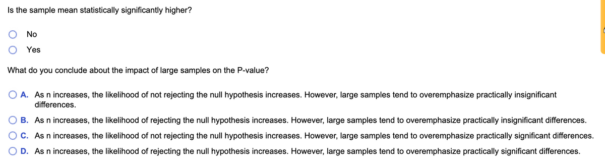 Is the sample mean statistically significantly higher?
No
Yes
What do you conclude about the impact of large samples on the P-value?
A. As n increases, the likelihood of not rejecting the null hypothesis increases. However, large samples tend to overemphasize practically insignificant
differences.
B. As n increases, the likelihood of rejecting the null hypothesis increases. However, large samples tend to overemphasize practically insignificant differences.
C. As n increases, the likelihood of not rejecting the null hypothesis increases. However, large samples tend to overemphasize practically significant differences.
D. As n increases, the likelihood of rejecting the null hypothesis increases. However, large samples tend to overemphasize practically significant differences.
