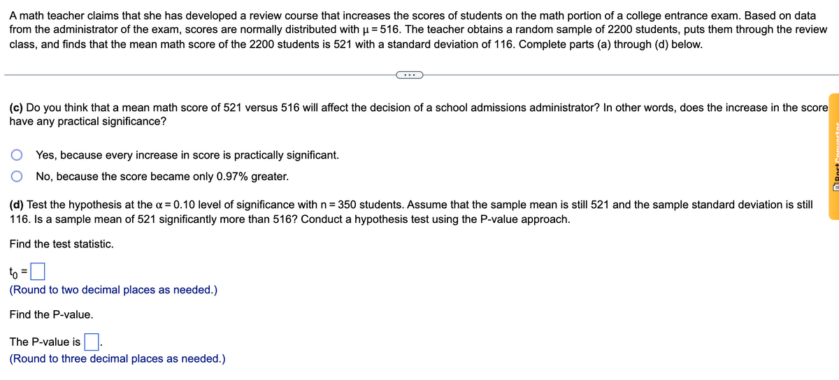 A math teacher claims that she has developed a review course that increases the scores of students on the math portion of a college entrance exam. Based on data
from the administrator of the exam, scores are normally distributed with u= 516. The teacher obtains a random sample of 2200 students, puts them through the review
class, and finds that the mean math score of the 2200 students is 521 with a standard deviation of 116. Complete parts (a) through (d) below.
(c) Do you think that a mean math score of 521 versus 516 will affect the decision of a school admissions administrator? In other words, does the increase in the score
have any practical significance?
Yes, because every increase in score is practically significant.
No, because the score became only 0.97% greater.
(d) Test the hypothesis at the a = 0.10 level of significance with n = 350 students. Assume that the sample mean is still 521 and the sample standard deviation is still
116. Is a sample mean of 521 significantly more than 516? Conduct a hypothesis test using the P-value approach.
Find the test statistic.
to
(Round to two decimal places as needed.)
Find the P-value.
The P-value is
(Round to three decimal places as needed.)
ARost
