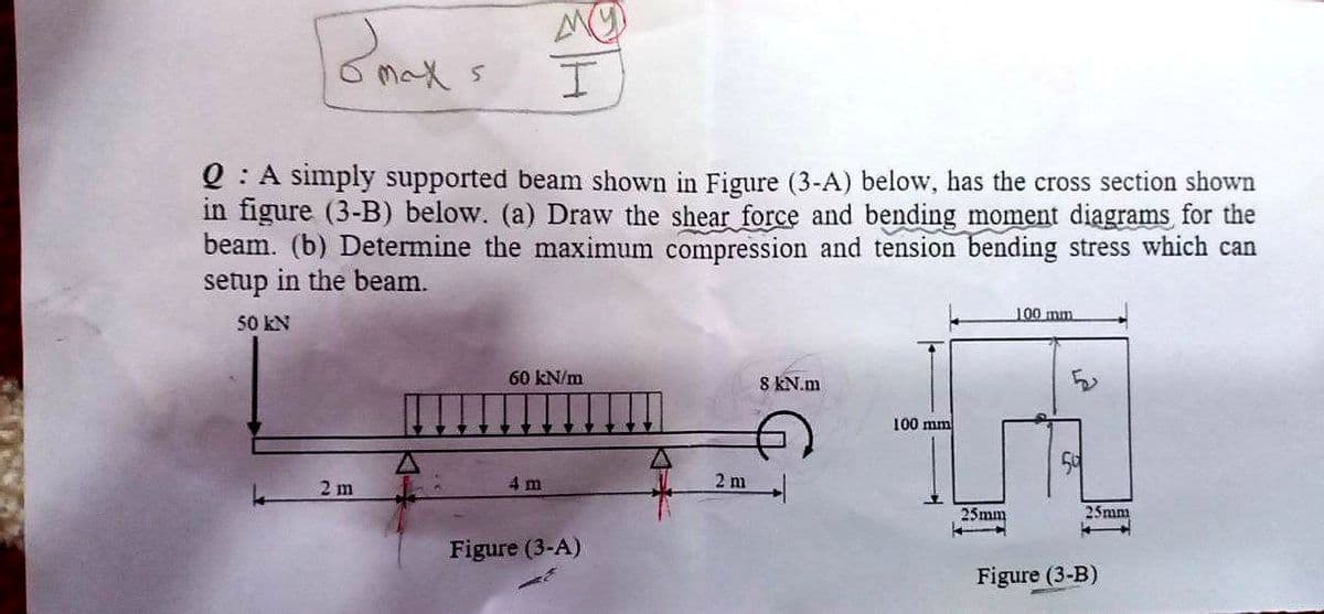 0 : A sımply supported beam shown in Figure (3-A) below, has the cross section shown
in figure (3-B) below. (a) Draw the shear force and bending moment diagrams for the
beam. (b) Determine the maximum compression and tension bending stress which can
setup in the beam.
100 mm
50 kN
60 kN/m
8 KN.m
100 mm
2 m
4 m
2 m
25mm
25mm
Figure (3-A)
Figure (3-B)

