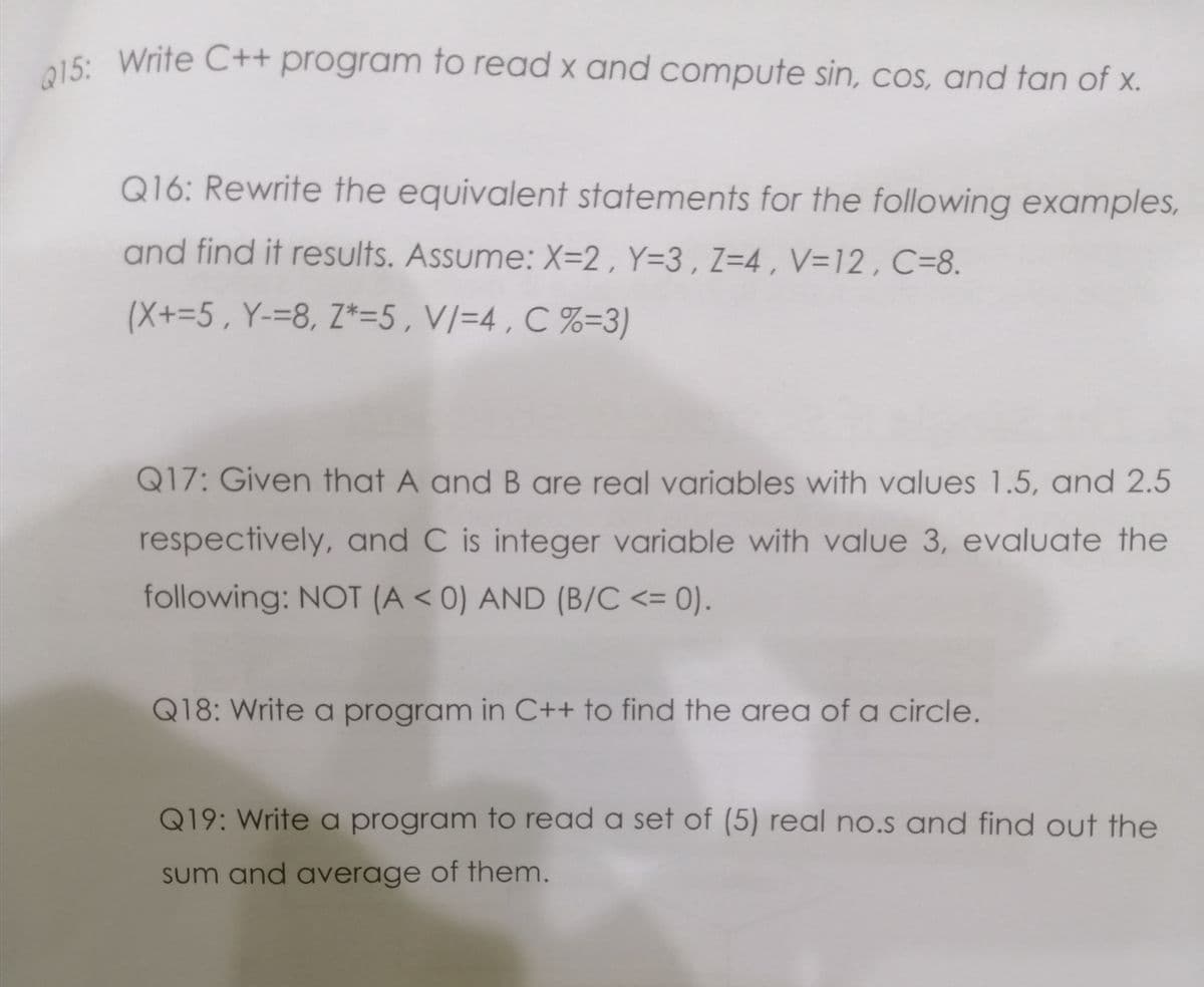 Q15: Write C++ program to read x and compute sin, COs, and tan of x.
a15: Write C++ program fo read x and compute sin, coS, and tan of x.
Q16: Rewrite the equivalent statements for the following examples,
and find it results. Assume: X=2 , Y=3, Z=4 , V=12, C=8.
(X+=5, Y-=8, Z*=5,V/=4 , C %=3)
Q17: Given that A and B are real variables with values 1.5, and 2.5
respectively, and C is integer variable with value 3, evaluate the
following: NOT (A < 0) AND (B/C <= 0).
!!
Q18: Write a program in C++ to find the area of a circle.
Q19: Write a program to read a set of (5) real no.s and find out the
sum and average of them.
