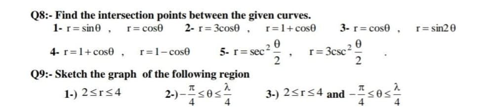 Q8:- Find the intersection points between the given curves.
1- r= sin0 ,
r= cose
2- r= 3cos0 ,
r=1+ cose
3- r= cose ,
r= sin2 0
4- r=1+ cose ,
r=1- cose
5- r= sec
r= 3csc?.
Q9:- Sketch the graph of the following region
1-) 2<r<4
2-) –s0s?
<0<
4
4
3-) 2<r<4 and -<0<
4
