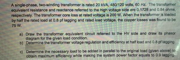 A single-phase, two-winding transformer is rated 20 kVA, 480/120 volts, 60 Hz. The transformer
equivalent resistance and reactance referred to the high voltage side are 0.1728 and 0.84 ohms,
respectively. The transformer core loss at rated voltage is 200 W. When the transformer is loaded
by half the rated load at 0.8 pf lagging and rated load voltage, the copper losses was found to be
75 W.
a) Draw the transformer equivalent circult referred to the HV side and draw its phasor
diagram for the given load condition.
b) Determine the transformer voltage regulation and efficiency at half load and 0.8 pf lagging.
c) Determine the necessary load to be added in parallel to the original load (given above) to
obtain maximum efficiency while making the system power factor equals to 0.9 lagging.
