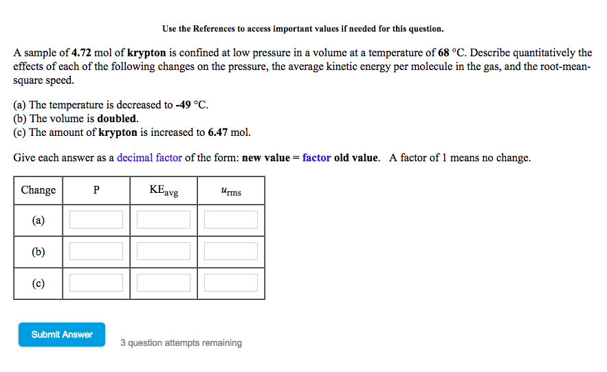 Use the References to access important values if needed for this question.
A sample of 4.72 mol of krypton is confined at low pressure in a volume at a temperature of 68 °C. Describe quantitatively the
effects of each of the following changes on the pressure, the average kinetic energy per molecule in the gas, and the root-mean
square speed.
(a) The temperature is decreased to -49 °C
(b) The volume is doubled.
(c) The amount of krypton is increased to 6.47 mol.
Give each answer as a decimal factor of the form: new value-factor old value.
A factor of 1 means no change.
ChangeP
KEavgms
Submit Answer
3 question attempts remaining
