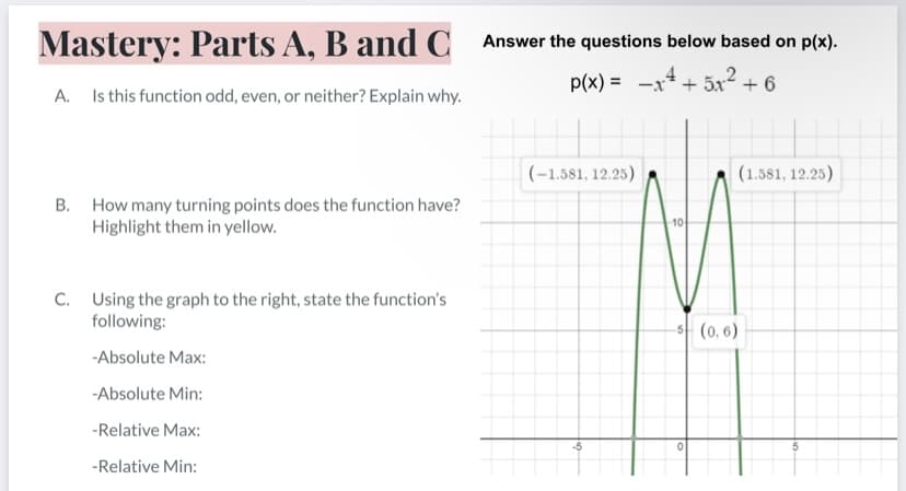 Mastery: Parts A, B and C
Answer the questions below based on p(x).
p(x) = -x4 + 5xr2 + 6
A. Is this function odd, even, or neither? Explain why.
(-1.581, 12.25)
(1.581, 12.25)
B. How many turning points does the function have?
Highlight them in yellow.
C. Using the graph to the right, state the function's
following:
s (0, 6)
-Absolute Max:
-Absolute Min:
-Relative Max:
-5
-Relative Min:
