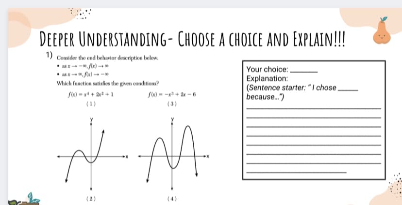 DEEPER UNDERSTANDING- CHOOSE A CHOICE AND EXPLAIN!!!
1) Consider the end behavior description below.
• as x- -, fx) → *
• as x-, flx) -
Your choice: .
Explanation:
| (Sentence starter: " I chose,
because..")
Which function satisfies the given conditions?
S(«) = x+ + 2x2 + 1
(1)
f(x) = -x + 2r - 6
(3)
( 2)
(4)
