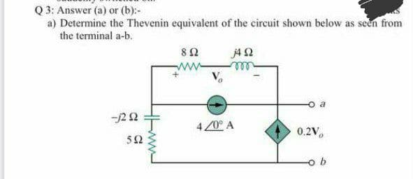 Q 3: Answer (a) or (b):-
a) Determine the Thevenin equivalent of the circuit shown below as seen from
the terminal a-b.
80
j4 2
ll
o a
-j22
4 20° A
0.2V,
52
ww
