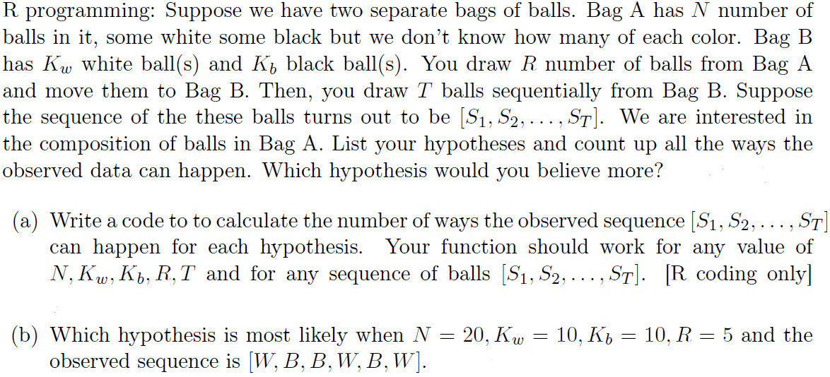 R programming: Suppose we have two separate bags of balls. Bag A has N number of
balls in it, some white some black but we don't know how many of each color. Bag B
has Kw white ball(s) and K, black ball(s). You draw R number of balls from Bag A
and move them to Bag B. Then, you draw T balls sequentially from Bag B. Suppose
the sequence of the these balls turns out to be [S1, S2, ... , ST]. We are interested in
the composition of balls in Bag A. List your hypotheses and count up all the ways the
observed data can happen. Which hypothesis would you believe more?
(a) Write a code to to calculate the number of ways the observed sequence [S1, S2,..., ST]
can happen for each hypothesis. Your function should work for any value of
N, Kw, Kb, R, T and for any sequence of balls [S1, S2, ... , ST]. [R coding only]
20, Кw
(b) Which hypothesis is most likely when N
observed sequence is [W, B, B, W, B, W].
10, Ki = 10, R = 5 and the
||
