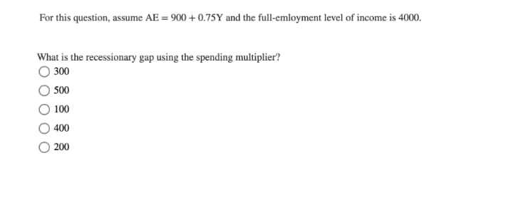 For this question, assume AE = 900 + 0.75Y and the full-emloyment level of income is 4000.
What is the recessionary gap using the spending multiplier?
300
500
100
400
200
