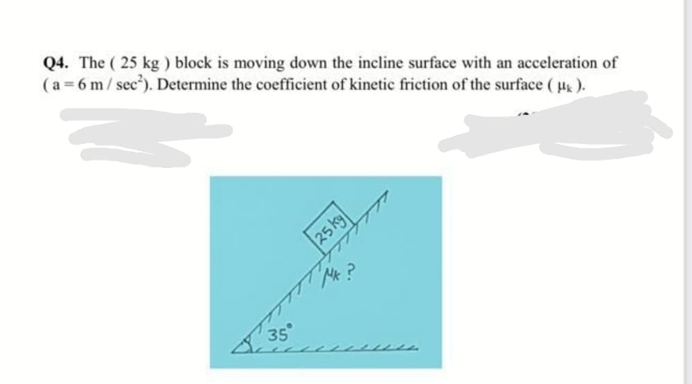 Q4. The ( 25 kg ) block is moving down the incline surface with an acceleration of
( a = 6 m/ sec"). Determine the coefficient of kinetic friction of the surface ( u ).
25kg
Mk?
35°
