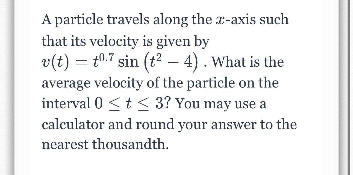 A particle travels along the x-axis such
that its velocity is given by
v(t) = t0.7 sin (t² – 4) . What is the
average velocity of the particle on the
interval 0 <t< 3? You may use a
-
calculator and round your answer to the
nearest thousandth.
