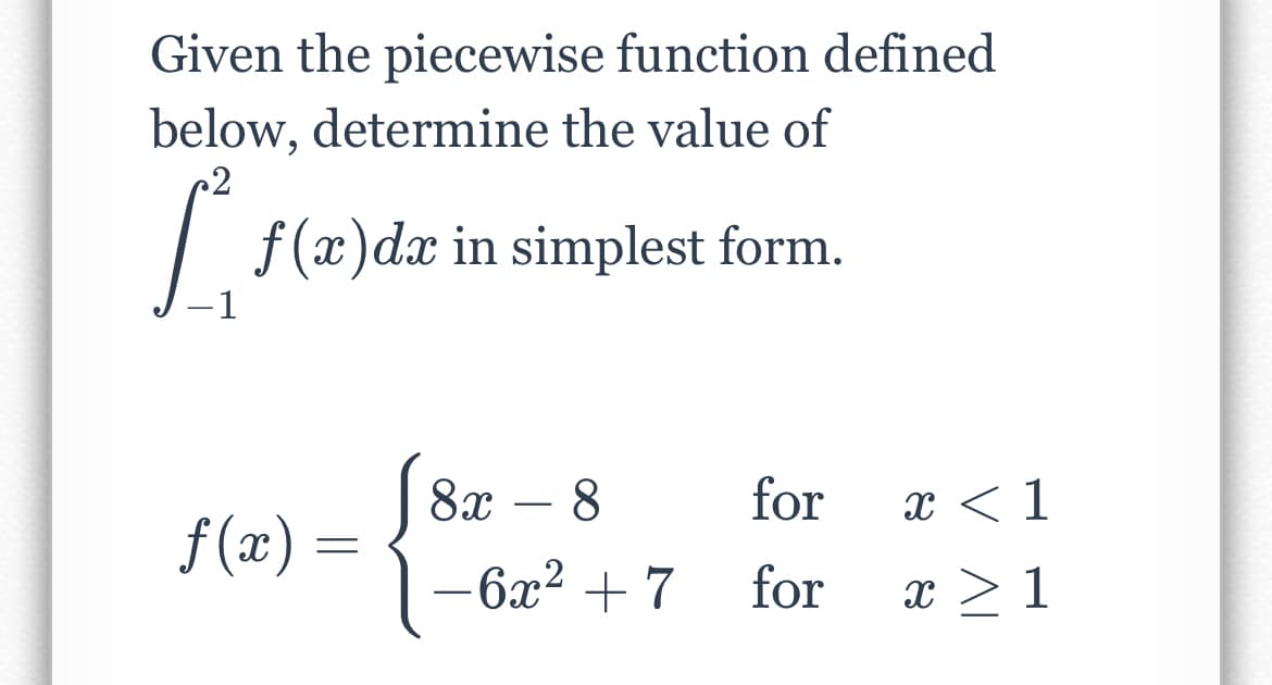 Given the piecewise function defined
below, determine the value of
| f(x)dx in simplest form.
-1
| 8x – 8
for
x < 1
-
f (x) =
-6x2 + 7
for
x >1
