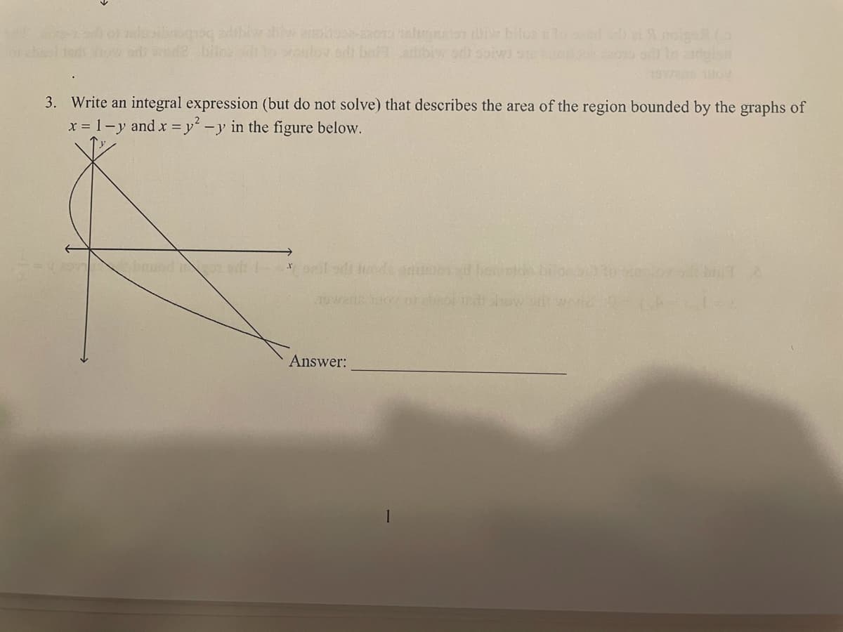 ad wode b
3. Write an integral expression (but do not solve) that describes the area of the region bounded by the graphs of
x = 1-y and x y -y in the figure below.
Answer:
