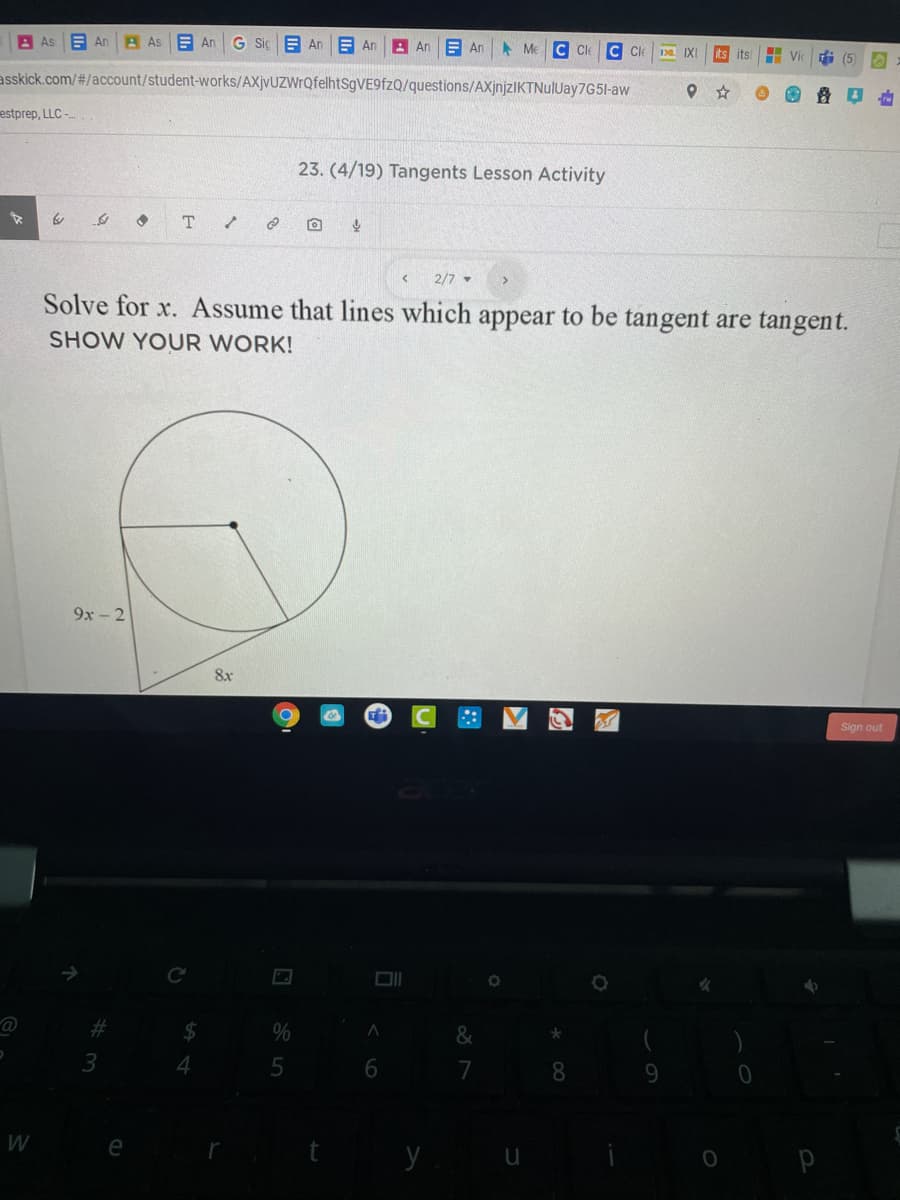 A As
E An
A As
E An
G Siç E An
E An
A An
E An Me C Cle
C Ce
IXI
its its
i (5
asskick.com/#/account/student-works/AXjvUZWrQfelhtSgVE9fzQ/questions/AXjnjzIKTNulUay7G51-aw
estprep, LLC -
23. (4/19) Tangents Lesson Activity
2/7 -
Solve for x. Assume that lines which appear to be tangent are tangent.
SHOW YOUR WORK!
9x - 2
8x
Sign out
Ce
2#3
2$
&
3
7
8.
W
e
回☆
