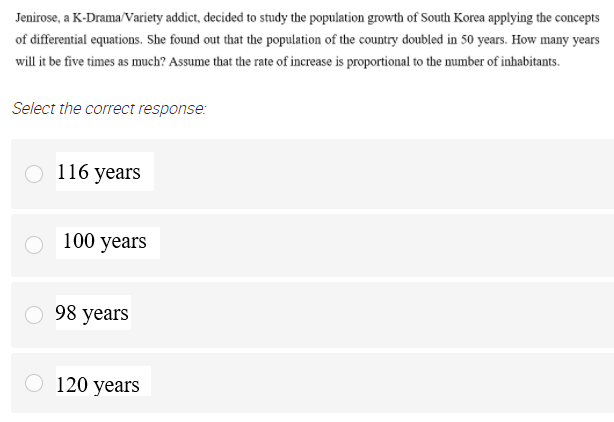 Jenirose, a K-Drama/Variety addict, decided to study the population growth of South Korea applying the concepts
of differential equations. She found out that the population of the country doubled in 50 years. How many years
will it be five times as much? Assume that the rate of increase is proportional to the number of inhabitants.
Select the correct response:
116 years
100 years
98 years
O 120 years
