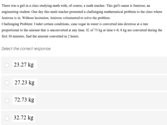 There was a girl in a class studying math with, of course, a math teacher. This girl's name is Jenirose, an
engineering student. One day this math teacher presented a challenging mathematical problem to the class where
Jenirose is in. Without hesitation, Jenirose volunteered to solve the problem.
Challenging Problem: Under certain conditions, cane sugar in water is converted into dextrose at a rate
proportional to the amount that is unconverted at any time. If, of 75 kg at time t=0, 8 kg are converted during the
first 30 minutes, find the amount converted in 2 hours.
Select the correct response:
O 23.27 kg
O 27.23 kg
O 72.73 kg
32.72 kg
