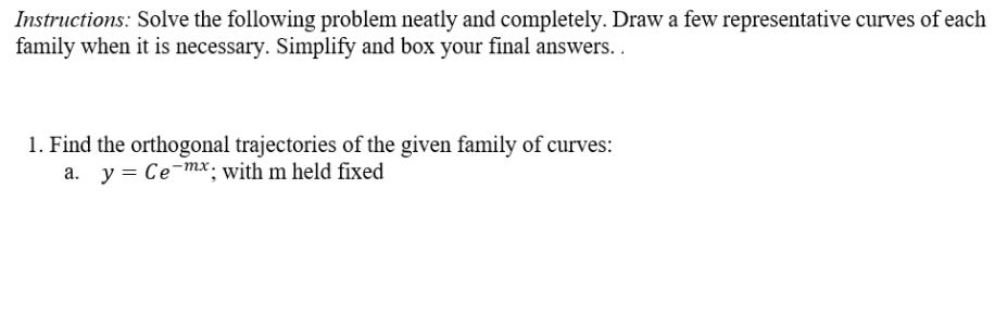 Instructions: Solve the following problem neatly and completely. Draw a few representative curves of each
family when it is necessary. Simplify and box your final answers. .
1. Find the orthogonal trajectories of the given family of curves:
a. y = Ce-mx.; with m held fixed
