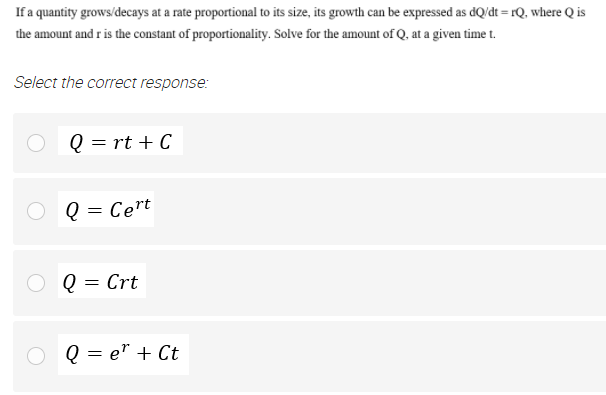 If a quantity grows/decays at a rate proportional to its size, its growth can be expressed as dQ/dt = rQ, where Q is
the amount and r is the constant of proportionality. Solve for the amount of Q, at a given time t.
Select the correct response:
Q = rt + C
Q = Cert
Q = Crt
Q = e" + Ct

