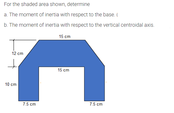 For the shaded area shown, determine
a. The moment of inertia with respect to the base. (
b. The moment of inertia with respect to the vertical centroidal axis.
15 cm
12 cm
15 cm
10 cm
7.5 cm
7.5 cm
