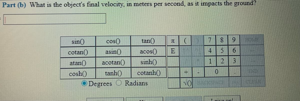 Part (b) What is the object's final velocity, in meters per second, as it impacts the ground?
sin()
cos()
tan()
17
6.
HOME
cotan()
asin()
acos()
E
4.
6.
atan()
acotan()
sinh()
1
END
cosh()
tanh()
cotanh()
Degrees
Radians
Lrira un!
8.
