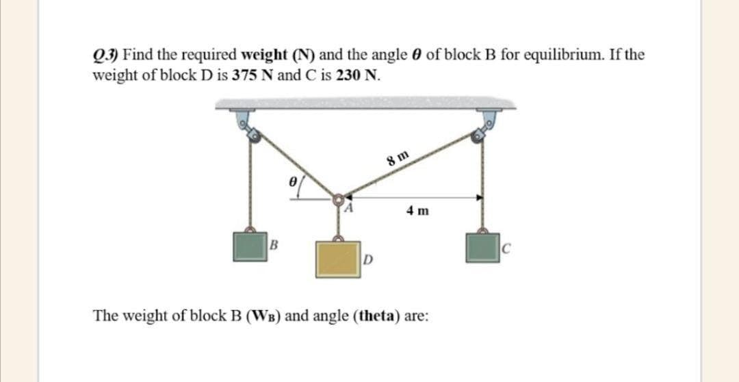 Q3) Find the required weight (N) and the angle 0 of block B for equilibrium. If the
weight of block D is 375 N and C is 230 N.
8 m
4 m
C
The weight of block B (WB) and angle (theta) are:
