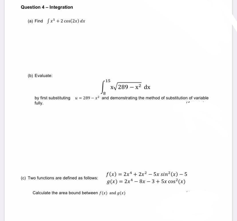 Question 4 - Integration
(a) Find fx5 +2 cos(2x) dx
(b) Evaluate:
15
| x/289 – x2 dx
by first substituting u = 289 - x and demonstrating the method of substitution of variable
fully.
f(x) = 2x* + 2x? – 5x sin2 (x) - 5
g(x) = 2x* - 8x - 3 + 5x cos2(x)
(c) Two functions are defined as follows:
Calculate the area bound between f(x) and g(x)
