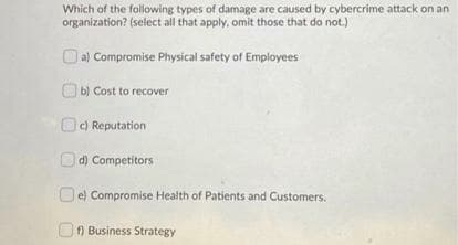 Which of the following types of damage are caused by cybercrime attack on an
organization? (select all that apply, omit those that do not.)
a) Compromise Physical safety of Employees
O b) Cost to recover
OC) Reputation
d) Competitors
O e) Compromise Health of Patients and Customers,
f) Business Strategy
