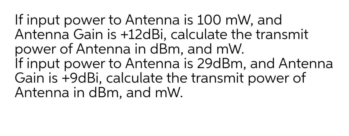 If input power to Antenna is 100 mW, and
Antenna Gain is +12dBi, calculate the transmit
power of Antenna in dBm, and mW.
If input power to Antenna is 29dBm, and Antenna
Gain is +9dBi, calculate the transmit power of
Antenna in dBm, and mW.
