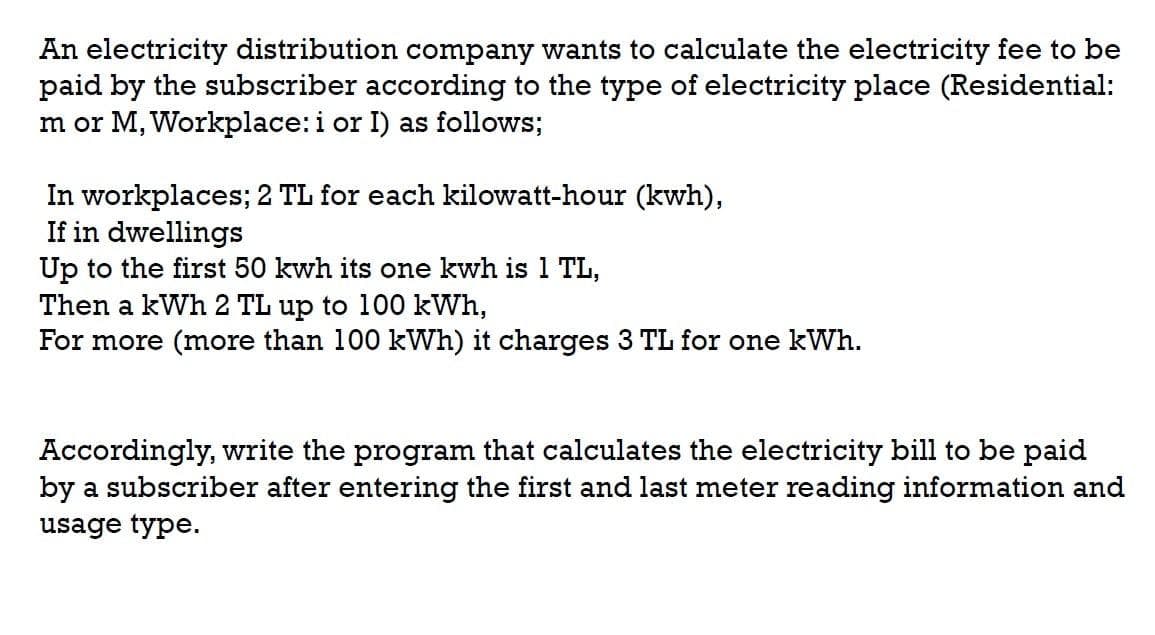 An electricity distribution company wants to calculate the electricity fee to be
paid by the subscriber according to the type of electricity place (Residential:
m or M, Workplace:i or I) as follows;
In workplaces; 2 TL for each kilowatt-hour (kwh),
If in dwellings
Up to the first 50 kwh its one kwh is 1 TL,
Then a kWh 2 TL up to 100 kWh,
For more (more than 100 kWh) it charges 3 TL for one kWh.
Accordingly, write the program that calculates the electricity bill to be paid
by a subscriber after entering the first and last meter reading information and
usage type.
