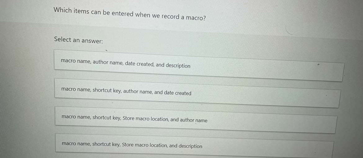 Which items can be entered when we record a macro?
Select an answer:
macro name, author name, date created, and description
macro name, shortcut key, author name, and date created
macro name, shortcut key, Store macro location, and author name
macro name, shortcut key, Store macro location, and description

