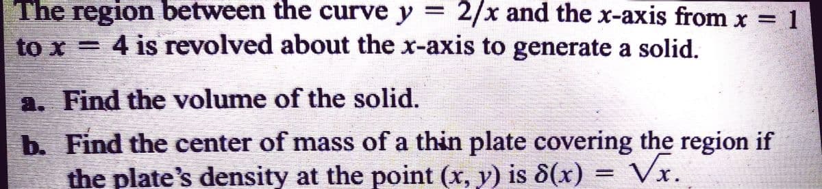 The region between the curve y = 2/x and the x-axis from x = 1
to x = 4 is revolved about the x-axis to generate a solid.
a. Find the volume of the solid.
b. Find the center of mass of a thin plate covering the region if
the plate's density at the point (x, y) is 8(x) = Vx.
