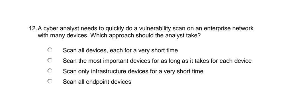 12.A cyber analyst needs to quickly do a vulnerability scan on an enterprise network
with many devices. Which approach should the analyst take?
Scan all devices, each for a very short time
Scan the most important devices for as long as it takes for each device
Scan only infrastructure devices for a very short time
Scan all endpoint devices
